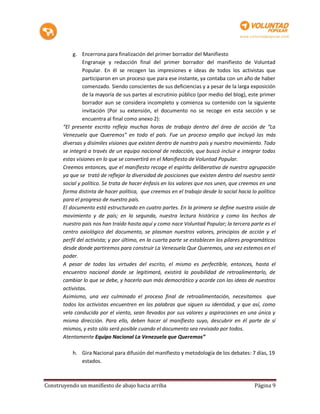 g. Encerrona para finalización del primer borrador del Manifiesto
                Engranaje y redacción final del primer borrador del manifiesto de Voluntad
                Popular. En él se recogen las impresiones e ideas de todos los activistas que
                participaron en un proceso que para ese instante, ya contaba con un año de haber
                comenzado. Siendo conscientes de sus deficiencias y a pesar de la larga exposición
                de la mayoría de sus partes al escrutinio público (por medio del blog), este primer
                borrador aun se considera incompleto y comienza su contenido con la siguiente
                invitación (Por su extensión, el documento no se recoge en esta sección y se
                encuentra al final como anexo 2):
       “El presente escrito refleja muchas horas de trabajo dentro del área de acción de “La
       Venezuela que Queremos” en todo el país. Fue un proceso amplio que incluyó las más
       diversas y disímiles visiones que existen dentro de nuestro país y nuestro movimiento. Todo
       se integró a través de un equipo nacional de redacción, que buscó incluir e integrar todas
       estas visiones en lo que se convertirá en el Manifiesto de Voluntad Popular.
       Creemos entonces, que el manifiesto recoge el espíritu deliberativo de nuestra agrupación
       ya que se trató de reflejar la diversidad de posiciones que existen dentro del nuestro sentir
       social y político. Se trata de hacer énfasis en los valores que nos unen, que creemos en una
       forma distinta de hacer política, que creemos en el trabajo desde lo social hacia lo político
       para el progreso de nuestro país.
       El documento está estructurado en cuatro partes. En la primera se define nuestra visión de
       movimiento y de país; en la segunda, nuestra lectura histórica y como los hechos de
       nuestro país nos han traído hasta aquí y como nace Voluntad Popular; la tercera parte es el
       centro axiológico del documento, se plasman nuestros valores, principios de acción y el
       perfil del activista; y por último, en la cuarta parte se establecen los pilares programáticos
       desde donde partiremos para construir La Venezuela Que Queremos, una vez estemos en el
       poder.
       A pesar de todas las virtudes del escrito, el mismo es perfectible, entonces, hasta el
       encuentro nacional donde se legitimará, existirá la posibilidad de retroalimentarlo, de
       cambiar lo que se debe, y hacerlo aun más democrático y acorde con las ideas de nuestros
       activistas.
       Asimismo, una vez culminado el proceso final de retroalimentación, necesitamos que
       todos los activistas encuentren en las palabras que siguen su identidad, y que así, como
       vela conducida por el viento, sean llevados por sus valores y aspiraciones en una única y
       misma dirección. Para ello, deben hacer al manifiesto suyo, descubrir en él parte de sí
       mismos, y esto sólo será posible cuando el documento sea revisado por todos.
       Atentamente Equipo Nacional La Venezuela que Queremos”

           h. Gira Nacional para difusión del manifiesto y metodología de los debates: 7 días, 19
              estados.



Construyendo un manifiesto de abajo hacia arriba                                           Página 9
 
