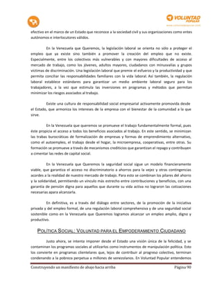 efectivo en el marco de un Estado que reconoce a la sociedad civil y sus organizaciones como entes
autónomos e interlocutores válidos.

         En la Venezuela que Queremos, la legislación laboral se orienta no sólo a proteger el
empleo que ya existe sino también a promover la creación del empleo que no existe.
Especialmente, entre los colectivos más vulnerables y con mayores dificultades de acceso al
mercado de trabajo, como los jóvenes, adultos mayores, ciudadanos con minusvalías y grupos
víctimas de discriminación. Una legislación laboral que premie el esfuerzo y la productividad y que
permita conciliar las responsabilidades familiares con la vida laboral. Así también, la regulación
laboral establece estándares para garantizar un medio ambiente laboral seguro para los
trabajadores, a la vez que estimula las inversiones en programas y métodos que permitan
minimizar los riesgos asociados al trabajo.

         Existe una cultura de responsabilidad social empresarial activamente promovida desde
el Estado, que armoniza los intereses de la empresa con el bienestar de la comunidad a la que
sirve.

          En la Venezuela que queremos se promueve el trabajo fundamentalmente formal, pues
éste propicia el acceso a todos los beneficios asociados al trabajo. En este sentido, se minimizan
las trabas burocráticas de formalización de empresas y formas de emprendimiento alternativo,
como el autoempleo, el trabajo desde el hogar, la microempresa, cooperativas, entre otras. Su
formación se promueve a través de mecanismos crediticios que garantizan el repago y contribuyen
a cimentar las redes de capital social.

          En la Venezuela que Queremos la seguridad social sigue un modelo financieramente
viable, que garantiza el acceso no discriminatorio a ahorros para la vejez y otras contingencias
acordes a la realidad de nuestro mercado de trabajo. Para esto se combinan los pilares del ahorro
y la solidaridad, permitiendo un vínculo más estrecho entre contribuciones y beneficios, con una
garantía de pensión digna para aquellos que durante su vida activa no lograron las cotizaciones
necesarias apara alcanzarla.

         En definitiva, es a través del diálogo entre sectores, de la promoción de la iniciativa
privada y del empleo formal, de una regulación laboral comprehensiva y de una seguridad social
sostenible como en la Venezuela que Queremos logramos alcanzar un empleo amplio, digno y
productivo.

    POLÍTICA SOCIAL: VOLUNTAD PARA EL EMPODERAMIENTO CIUDADANO
         Justo ahora, se intenta imponer desde el Estado una visión única de la felicidad, y se
contaminan los programas sociales al utilizarlos como instrumentos de manipulación política. Esto
los convierte en programas clientelares que, lejos de contribuir al progreso colectivo, terminan
condenando a la pobreza perpetua a millones de venezolanos. En Voluntad Popular entendemos

Construyendo un manifiesto de abajo hacia arriba                                        Página 90
 