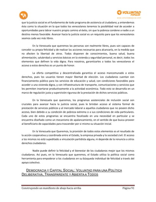 que la justicia social es el fundamento de todo programa de asistencia al ciudadano, y entendemos
ésta como la situación en la que todos los venezolanos tenemos la posibilidad real de acceder a
oportunidades para labrar nuestro propio camino al éxito, sin que la pobreza condene a nadie a un
destino menos favorable. Avanzar hacia la justicia social es un requisito para que los venezolanos
seamos cada vez más libres.

         En la Venezuela que queremos las personas son realmente libres, pues son capaces de
concebir su propia felicidad y de realizar las acciones necesarias para alcanzarla, en la medida que
no afecten la libertad de otros. Todos disponen de conocimientos, buena salud, buena
alimentación, salubridad y servicios básicos en la vivienda y seguridad personal, es decir, todos los
elementos que definen la vida digna. Para nosotros, garantizarles a todos los venezolanos el
acceso a estos derechos es un punto de honor.

         La oferta competitiva y descentralizada garantiza el acceso mancomunado a estos
derechos, pues los usuarios tienen mayor libertad de elección. Los ciudadanos cuentan con
financiamiento público para los servicios de educación y salud, con condiciones favorables para
acceder a una vivienda digna, y con infraestructura de transporte, comunicaciones y servicios que
les permiten insertarse productivamente a la actividad económica. Todo esto se desarrolla en un
marco de regulación justa y supervisión rigurosa de la prestación de dichos servicios públicos.

          En la Venezuela que queremos, los programas asistenciales de inclusión social son
cruciales para avanzar hacia la justicia social, pues le brindan acceso al sistema formal de
prestación de servicios públicos y al mercado laboral a aquellos ciudadanos que no poseen dicho
acceso, bien debido a su condición de pobreza extrema o a sus condiciones de vida particulares.
Cada uno de estos programas se encuentra focalizado en una necesidad en particular y se
encuentra diseñado como un mecanismo de apalancamiento, en el sentido de que busca proveer
al beneficiario de capacidades para trascender por si mismo su situación inicial.

          En la Venezuela que Queremos, la provisión de todos estos elementos es el resultado de
la acción cooperativa y coordinada entre el Estado, la empresa privada y la sociedad civil. El acceso
a los mismos no está supeditado a vinculación partidista alguna, ni depende de la renuncia a otros
derechos ciudadanos.

         Nadie puede definir la felicidad y el bienestar de los ciudadanos mejor que los mismos
ciudadanos. Así pues, en la Venezuela que queremos, el Estado utiliza la política social como
herramienta para empoderar a los ciudadanos en su búsqueda individual de felicidad a través del
apoyo colectivo.

  DEMOCRACIA Y CAPITAL SOCIAL: VOLUNTAD PARA UNA POLÍTICA
DELIBERATIVA, TRANSPARENTE Y ABIERTA A TODOS


Construyendo un manifiesto de abajo hacia arriba                                          Página 91
 
