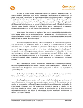 Durante los últimos años el ejercicio de la política en Venezuela se ha desvirtuado. Los
partidos políticos perdieron la visión de país y de mundo, se concentraron en la búsqueda del
poder por el poder, centralizando los espacios de representación, y restringiendo la participación
ciudadana exclusivamente al voto. Esto degeneró en un sistema incapaz de dar respuestas a las
crecientes necesidades ciudadanas de forma planificada y sostenida. Su lógica deslegitimación
abrió espacio al autoritarismo, la persecución y la discriminación desde el Estado. En contraste,
Voluntad Popular propone esquemas de diálogo político abierto y participativo, en los que el
ciudadano sea protagonista de todo el proceso de las políticas y decisiones públicas.

           La Venezuela que queremos es una democracia abierta, donde todos podemos expresar
nuestras ideas y participar de lo público sin temor a represalias. Los ciudadanos cuentan con la
inviolabilidad de sus derechos, y las minorías son respetadas y representadas significativamente
en los órganos de toma de decisiones públicas.

          La participación de los ciudadanos, entendida como todas las acciones sociales y políticas
que estos realizan para incidir en la mejora de lo público, es la pieza fundamental de nuestra
democracia. Esta es amplia, y trasciende al ejercicio del voto. Incorpora el control sobre cada
aspecto de la gestión gubernamental, pero no se limita a esta. La participación ciudadana en la
toma de decisiones públicas garantiza que estas sean representativas de la diversidad de visiones
que constituyen la voluntad popular. Cada venezolano es corresponsable del bien común, y en
consecuencia actúa para el bienestar de su comunidad y su país. La interacción, asociación y
creación de redes son nuevos mecanismos con los que cuentan los ciudadanos para mejorar su
realidad.

          En la Venezuela que Queremos la democracia es deliberativa. El debate público de ideas
es continuo, y se basa en el reconocimiento a la buena voluntad de las partes y a la validez de las
distintas posiciones. Esto permite la construcción de propuestas de consenso y la amplitud en el
ejercicio del poder.

         La familia, reconociendo sus distintas formas, es responsable de los roles formativos
básicos del individuo, por lo que constituye la célula fundamental de la sociedad.

          La esfera pública es el espacio donde concurren todos los debates que fundamentan el
desarrollo de nuestra democracia. Las nuevas tecnologías permiten la democratización de los
medios de comunicación e información y que todas las ideas se intercambian en igualdad de
condiciones y a muy bajo costo. Los ciudadanos se empoderan al entrar en contacto con las
diferentes visiones de mundo, pues no pueden ser manipulados por el posicionamiento
preponderante de alguna. Los medios de comunicación informan la verdad, y la interpretan sin
censura bajo su línea editorial.




Construyendo un manifiesto de abajo hacia arriba                                         Página 92
 