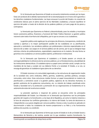 En la Venezuela que Queremos el Estado se encuentra totalmente acotado por las leyes.
Estas son producto de la debida representación de la voluntad popular en el marco de la garantía a
los derechos ciudadanos fundamentales. Las leyes encauzan la acción del Estado a la creación de
condiciones básicas para el pleno ejercicio de las libertades ciudadanas; y buscan equilibrar el
ejercicio del poder a través de la división de los poderes públicos y el sano juego de los pesos y
contrapesos.

          La Venezuela que Queremos es federal y descentralizada, pues los estados y municipios
tienen autonomía política, financiera y funcional del Poder Publico Nacional. La gestión pública
nacional cubre todo el territorio de la República, por lo que es cercana a sus ciudadanos.

          La gestión pública está regida por los principios de eficiencia, transparencia, rendición de
cuentas y apertura a la mayor participación posible de los ciudadanos en su planificación,
ejecución y contraloría. Los servidores públicos son profesionales o técnicos especializados en el
ejercicio de su labor. Los cargos en el servicio público son de carrera, por lo que se designan bajo
estrictos criterios de profesionalismo, especialidad y experiencia en la materia. De esta forma se
garantiza a los ciudadanos un servicio público óptimo, profesional e institucional.

           En la Venezuela que Queremos el ciudadano y el Estado poseen un vinculo de
corresponsabilidad en la eficiencia de los servicios públicos y en el fortalecimiento y durabilidad de
las instituciones democráticas. El ciudadano ejerce su papel como contralor social, cumple con los
mandatos de las leyes y cumple con sus deberes frente a la sociedad. El Estado, a su vez, se
encarga de garantizar al ciudadano el goce pleno de sus derechos.

          El Estado reconoce a la comunidad organizada y a las estructuras de organización media
de la sociedad civil, como sindicatos, ONG’s, gremios, academias, partidos políticos, consejos
comunales, entre otras. Estas estructuras medias forman un papel trascendental en materia de
planificación y contraloría social a la gestión publica, vigilancia de los Derechos Humanos; la
gestión autónoma de los gobiernos comunitarios, etc. La relación de trabajo coordinado entre
Estado y Sociedad civil y la protección y promoción de sus organizaciones se fundamenta en la
autonomía de estas de la estructura estatal.

          La provisión oportuna e imparcial de justicia se encuentra entre las principales
responsabilidades del Estado. Los tribunales en la Venezuela que Queremos son los principales
garantes del respeto a la Constitución y a las leyes de la República, así como la máxima instancia a
la hora de solucionar los conflictos generados a lo interno del Estado. Su toma de decisiones es
independiente y sus jueces elegidos por concurso público. Gracias a esto, la justicia es aplicada sin
discriminación a todos los ciudadanos de manera proporcional a su falta y a los funcionarios
públicos de acuerdo a su condición.

        En la Venezuela que Queremos la forma que asume el Estado es la de un Estado Social y
Democrático de Derecho y de Justicia, acorde con lo que establece nuestra Constitución. Su

Construyendo un manifiesto de abajo hacia arriba                                           Página 96
 