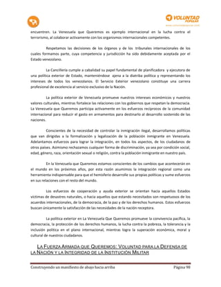 encuentren. La Venezuela que Queremos es ejemplo internacional en la lucha contra el
terrorismo, al colaborar activamente con los organismos internacionales competentes.

         Respetamos las decisiones de los órganos y de los tribunales internacionales de los
cuales formamos parte, cuya competencia y jurisdicción ha sido debidamente aceptada por el
Estado venezolano.

         La Cancillería cumple a cabalidad su papel fundamental de planificadora y ejecutora de
una política exterior de Estado, manteniéndose ajena a la diatriba política y representando los
intereses de todos los venezolanos. El Servicio Exterior venezolano constituye una carrera
profesional de excelencia al servicio exclusivo de la Nación.

          La política exterior de Venezuela promueve nuestros intereses económicos y nuestros
valores culturales, mientras fortalece las relaciones con los gobiernos que respetan la democracia.
La Venezuela que Queremos participa activamente en los esfuerzos recíprocos de la comunidad
internacional para reducir el gasto en armamentos para destinarlo al desarrollo sostenido de las
naciones.

          Conscientes de la necesidad de controlar la inmigración ilegal, desarrollamos políticas
que van dirigidas a la formalización y legalización de la población inmigrante en Venezuela.
Adelantamos esfuerzos para lograr la integración, en todos los aspectos, de los ciudadanos de
otros países. Asimismo rechazamos cualquier forma de discriminación, ya sea por condición social,
edad, género, raza, orientación sexual o religión, contra la población inmigrante en nuestro país.

          En la Venezuela que Queremos estamos conscientes de los cambios que acontecerán en
el mundo en los próximos años, por esta razón asumimos la integración regional como una
herramienta indispensable para que el hemisferio desarrolle sus propias políticas y sume esfuerzos
en sus relaciones con el resto del mundo.

         Los esfuerzos de cooperación y ayuda exterior se orientan hacia aquellos Estados
víctimas de desastres naturales, o hacia aquellos que estando necesitados son respetuosos de los
acuerdos internacionales, de la democracia, de la paz y de los derechos humanos. Estos esfuerzos
buscan únicamente la satisfacción de las necesidades de la nación receptora.

          La política exterior en La Venezuela Que Queremos promueve la convivencia pacífica, la
democracia, la protección de los derechos humanos, la lucha contra la pobreza, la tolerancia y la
inclusión política en el plano internacional, mientras logra la superación económica, moral y
cultural de nuestros ciudadanos.

   LA FUERZA ARMADA QUE QUEREMOS: VOLUNTAD PARA LA DEFENSA DE
LA NACIÓN Y LA INTEGRIDAD DE LA INSTITUCIÓN MILITAR


Construyendo un manifiesto de abajo hacia arriba                                        Página 98
 