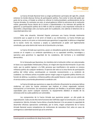 La Fuerza Armada Nacional tiene su origen profesional a principios del siglo XX, y desde
entonces ha tenido diversas formas de participación política. Para evitar la toma del poder por
parte de las armas, el Estado se enfocó en reforzar la institucionalidad y profesionalismo de las
Fuerzas Armadas. En contraste con esto, el actual gobierno infiltró la estructura de la institución
militar, generando fisuras dentro de la misma y subordinándola a los intereses del partido de
gobierno. La participación política de la FAN no sólo ha costado a esta importante institución el
descredito y desprestigio ante una buena parte de la población, sino además el deterioro de su
capacidad operativa real.

          Ante esta situación, Voluntad Popular promueve una Fuerza Armada totalmente
consciente que su papel es el de servir al Estado y sus instituciones. La Fuerza Armada que
queremos, asume su rol como un instrumento para garantizar la seguridad, la defensa e integridad
de la nación. Como tal, reconoce y acepta su subordinación al poder civil legítimamente
constituido, que actúe dentro del marco de la Constitución y las leyes.

         La Fuerza Armada que queremos, posee un elevadísimo grado de profesionalismo. Este
consiste en el respeto a su condición apartidistas y en su capacidad científica, tecnológica y
operativa para garantizar la seguridad de los ciudadanos, del territorio y la estabilidad
democrática.

           En la Venezuela que Queremos, los miembros de la institución militar son seleccionados
en base a sus capacidades intelectuales y físicas, sin ningún otro tipo de discriminación. Es por esta
razón, que no podrán ingresar a la FAN, personas que manifiesten o de quienes se conozca
militancia política de cualquier tendencia. El ejercicio del voto es la única forma de participación
política del militar activo, constituyendo un merecido reconocimiento a su condición de
ciudadano. Los militares activos no pueden ejercer ningún cargo en la gestión pública distinto a la
función de defensa. La práctica y militancia política sólo puede llevarse a cabo una vez culminado
el servicio activo y asumiendo plenamente la condición civil.

         La Fuerza Armada que queremos es capaz de enfrentar eficazmente las amenazas bélicas
modernas, así como las nuevas amenazas que implican el crimen organizado nacional,
transnacional y el terrorismo. Sus estructuras operativas son flexibles y le permiten adaptar sus
capacidades para asumir cualquier escenario. Su equipamiento obedece al estudio de las
amenazas ante las cuales podemos ser vulnerables.

          Los componentes de la Fuerza Armada que queremos poseen un alto grado de
especialización. Cada uno de ellos tiene funciones bien definidas según la Constitución y su área de
competencia: Ejército, Armada, Fuerza Aérea y Guardia Nacional. A la vez poseen la capacidad de
desarrollar efectivas operaciones combinadas, por lo tanto, ningún componente de la Fuerza
Armada Nacional asume competencias de instituciones de naturaleza Civil, salvo en casos de
contingencia o calamidad nacional que así lo ameriten.



Construyendo un manifiesto de abajo hacia arriba                                           Página 99
 