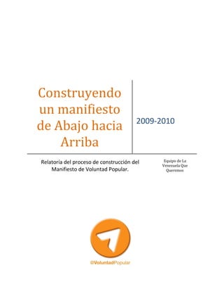 Construyendo
un manifiesto
                                       2009-2010
de Abajo hacia
    Arriba
Relatoría del proceso de construcción del     Equipo de La
                                             Venezuela Que
    Manifiesto de Voluntad Popular.            Queremos
 