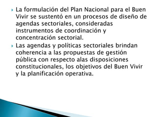  La formulación del Plan Nacional para el Buen
Vivir se sustentó en un procesos de diseño de
agendas sectoriales, consideradas
instrumentos de coordinación y
concentración sectorial.
 Las agendas y políticas sectoriales brindan
coherencia a las propuestas de gestión
pública con respecto alas disposiciones
constitucionales, los objetivos del Buen Vivir
y la planificación operativa.
 