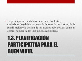 1.3. PLANIFICACIÓN
PARTICIPATIVA PARA EL
BUEN VIVIR.
• La participación ciudadana es un derecho; los(as)
ciudadanos(as) deben ser parte de la toma de decisiones, de la
planificación y la gestión de los asuntos públicos, así como el
control popular de las instituciones del Estado.
 
