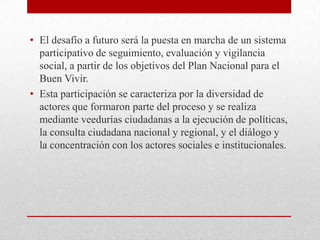 • El desafío a futuro será la puesta en marcha de un sistema
participativo de seguimiento, evaluación y vigilancia
social, a partir de los objetivos del Plan Nacional para el
Buen Vivir.
• Esta participación se caracteriza por la diversidad de
actores que formaron parte del proceso y se realiza
mediante veedurías ciudadanas a la ejecución de políticas,
la consulta ciudadana nacional y regional, y el diálogo y
la concentración con los actores sociales e institucionales.
 