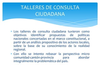Los talleres de consulta ciudadana tuvieron como
objetivos identificar propuestas de políticas
nacionales concertadas en el marco constitucional, a
partir de un análisis propositivo de los actores locales,
sobre la base de su conocimiento de la realidad
regional.
Con ello se intento rebasar la perspectiva micro
comunidad-cantón-provincia para abordar
integralmente la problemática del país.
TALLERES DE CONSULTA
CIUDADANA
 