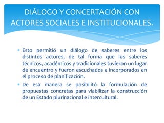 Esto permitió un diálogo de saberes entre los
distintos actores, de tal forma que los saberes
técnicos, académicos y tradicionales tuvieron un lugar
de encuentro y fueron escuchados e incorporados en
el proceso de planificación.
De esa manera se posibilitó la formulación de
propuestas concretas para viabilizar la construcción
de un Estado plurinacional e intercultural.
DIÁLOGO Y CONCERTACIÓN CON
ACTORES SOCIALES E INSTITUCIONALES.
 