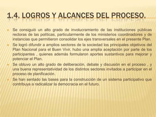 1.4. LOGROS Y ALCANCES DEL PROCESO.
 Se consiguió un alto grado de involucramiento de las instituciones públicas
rectoras de las políticas, particularmente de los ministerios coordinadores y de
instancias que permitieron consolidar los ejes transversales en el presente Plan.
 Se logró difundir a amplios sectores de la sociedad los principales objetivos del
Plan Nacional para el Buen Vivir, hubo una amplia aceptación por parte de los
participantes , quienes además formularon aportes sustantivos para mejorar y
potenciar el Plan.
 Se obtuvo un alto grado de deliberación, debate y discusión en el proceso , y
una buena representatividad de los distintos sectores invitados a participar en el
proceso de planificación.
 Se han sentado las bases para la construcción de un sistema participativo que
contribuya a radicalizar la democracia en el futuro.
 