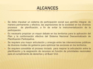 ALCANCES
 Se debe impulsar un sistema de participación social que permita integrar, de
manera permanente y efectiva, las aspiraciones de la sociedad en los diversos
procesos de planificación, a fin de evitar la instrumentalización de la
participación.
 Es necesario propiciar un mayor debate en los territorios para la aplicación del
Plan y la conformación efectiva del Sistema Nacional Descentralizado de
Planificación Participativa.
 Se requiere una mayor articulación y sinergia entre las intervenciones públicas
de diversos niveles de gobierno para optimizar las acciones en los territorios.
 Se requiere consolidar el proceso iniciado para mejorar la articulación entre la
planificación y la asignación de recursos en función de prioridades nacionales
para el cumplimiento de derechos y el Buen Vivir.
 