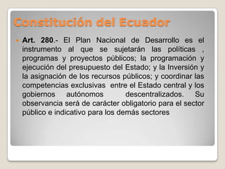 Constitución del Ecuador
 Art. 280.- El Plan Nacional de Desarrollo es el
instrumento al que se sujetarán las políticas ,
programas y proyectos públicos; la programación y
ejecución del presupuesto del Estado; y la Inversión y
la asignación de los recursos públicos; y coordinar las
competencias exclusivas entre el Estado central y los
gobiernos autónomos descentralizados. Su
observancia será de carácter obligatorio para el sector
público e indicativo para los demás sectores
 
