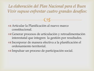 
 Articular la Planificación al nuevo marco
constitucional.
 Generar procesos de articulación y retroalimentación
interestatal que integren la gestión por resultados.
 Incorporar de manera efectiva a la planificación el
ordenamiento territorial.
 Impulsar un proceso de participación social.
La elaboración del Plan Nacional para el Buen
Vivir supuso enfrentar cuatro grandes desafíos:
 