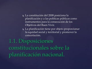  La constitución del 2008 posiciona la
planificación y a las políticas públicas como
instrumentos para la consecución de los
Objetivos del Buen Vivir.
 La planificación tiene por objeto proporcionar
la equidad social y territorial y promover la
concertación.
1.1. Disposiciones
constitucionales sobre la
planificación nacional.
 