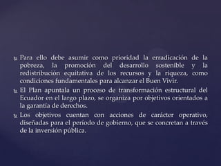  Para ello debe asumir como prioridad la erradicación de la
pobreza, la promoción del desarrollo sostenible y la
redistribución equitativa de los recursos y la riqueza, como
condiciones fundamentales para alcanzar el Buen Vivir.
 El Plan apuntala un proceso de transformación estructural del
Ecuador en el largo plazo, se organiza por objetivos orientados a
la garantía de derechos.
 Los objetivos cuentan con acciones de carácter operativo,
diseñadas para el período de gobierno, que se concretan a través
de la inversión pública.
 