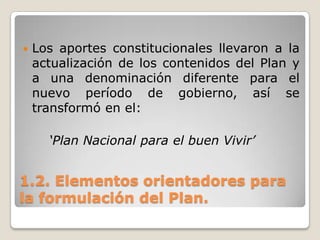 1.2. Elementos orientadores para
la formulación del Plan.
 Los aportes constitucionales llevaron a la
actualización de los contenidos del Plan y
a una denominación diferente para el
nuevo período de gobierno, así se
transformó en el:
‘Plan Nacional para el buen Vivir’
 