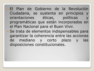  El Plan de Gobierno de la Revolución
Ciudadana, se sustenta en principios y
orientaciones éticas, políticas y
programáticas que están incorporados en
el Plan Nacional para el Buen Vivir.
 Se trata de elementos indispensables para
garantizar la coherencia entre las acciones
de mediano y corto plazo y las
disposiciones constitucionales.
 
