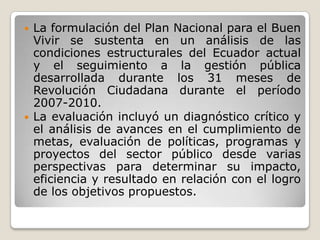  La formulación del Plan Nacional para el Buen
Vivir se sustenta en un análisis de las
condiciones estructurales del Ecuador actual
y el seguimiento a la gestión pública
desarrollada durante los 31 meses de
Revolución Ciudadana durante el período
2007-2010.
 La evaluación incluyó un diagnóstico crítico y
el análisis de avances en el cumplimiento de
metas, evaluación de políticas, programas y
proyectos del sector público desde varias
perspectivas para determinar su impacto,
eficiencia y resultado en relación con el logro
de los objetivos propuestos.
 