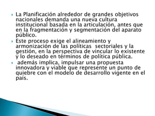  La Planificación alrededor de grandes objetivos
nacionales demanda una nueva cultura
institucional basada en la articulación, antes que
en la fragmentación y segmentación del aparato
público.
 Este proceso exige el alineamiento y
armonización de las políticas sectoriales y la
gestión, en la perspectiva de vincular lo existente
y lo deseado en términos de política pública.
 además implica, impulsar una propuesta
innovadora y viable que represente un punto de
quiebre con el modelo de desarrollo vigente en el
país.
 