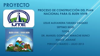 PROYECTO
PROCESO DE CONSTRUCCIÓN DEL PLAN
NACIONAL PARA EL BUEN VIVIR
LESLIE ALEXANDRA TARABO VASQUEZ
SEPTIMO NIVEL
TUTOR
DR. MANUEL GONZALO REMACHE BUNCI
MANTA-MANABÍ
PERIODO: MARZO – JULIO 2013
 