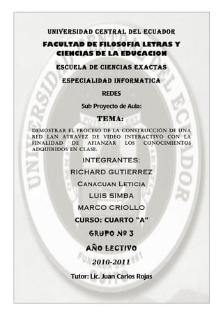 UNIVERSIDAD CENTRAL DEL ECUADOR

   FACULTAD DE FILOSOFIA LETRAS Y
      CIENCIAS DE LA EDUCACION

       ESCUELA DE CIENCIAS EXACTAS

        ESPECIALIDAD INFORMATICA

                      REDES
              Sub Proyecto de Aula:

                    TEMA:
DEMOSTRAR EL PROCESO DE LA COnSTRuCCión DE unA
RED LAn ATRAVEZ DE ViDEO inTERACTiVO COn LA
FinALiDAD   DE  AFiAnZAR    LOS  COnOCiMiEnTOS
ADQuiRiDOS En CLASE.

               INTEGRANTES:
           RICHARD GUTIERREZ
             Canacuan Leticia
                 LUIS SIMBA
             MARCO CRIOLLO
            CURSO: CUARTO “A”

                 GRUPO Nº 3

                AÑO LECTIVO

                  2010-2011

           Tutor: Lic. Juan Carlos Rojas
 