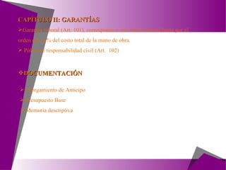 DOCUMENTACIÓN Otorgamiento de Anticipo Presupuesto Base Memoria descriptiva Garantía laboral (Art. 101), corresponde a una fianza laboral hasta por el orden del 10% del costo total de la mano de obra. Póliza de responsabilidad civil (Art.  102) CAPÍTULO II: GARANTÍAS 