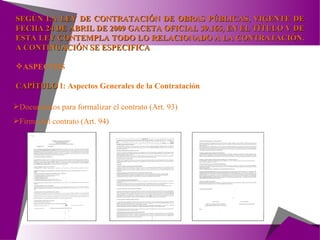 SEGÚN LA LEY DE CONTRATACIÓN DE OBRAS PÚBLICAS, VIGENTE DE FECHA 24 DE ABRIL DE 2009 GACETA OFICIAL 39.165, EN EL TÍTULO V DE ESTA LEY CONTEMPLA TODO LO RELACIONADO A LA CONTRATACIÓN. A CONTINUACIÓN SE ESPECIFICA ASPECTOS CAPÍTULO  I:  Aspectos Generales de la Contratación Documentos para formalizar el contrato (Art. 93) Firma del contrato (Art. 94) 