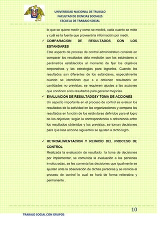 UNIVERSIDAD NACIONAL DE TRUJILLO
FACULTAD DE CIENCIAS SOCIALES
ESCUELA DE TRABAJO SOCIAL
lo que se quiere medir y como se medirá, cada cuanto se mide
y cuál es la fuente que proveerá la información por medir.
 COMPARACION

DE

RESULTADOS

CON

LOS

ESTANDARES
Este aspecto de proceso de control administrativo consiste en
comparar los resultados dela medición con los estándares o
parámetros establecidos al momento de fijar los objetivos
corporativos y las estrategias para lograrlos. Cuando los
resultados son diferentes de los estándares, especialmente
cuando se identifican que s e obtienen resultados en
cantidades no previstas, se requieren ajustes a las acciones
que condicen a los resultados para generar mejorías.
 EVALUACION DE RESULTADOSY TOMA DE ACCIONES
Un aspecto importante en el proceso de control es evaluar los
resultados de la actividad en las organizaciones y compara los
resultados en función de los estándares definidos para el logro
de los objetivos; según la correspondencia o coherencia entre
los resultados obtenidos y los previstos, se toman decisiones
para que lasa accione siguientes se ajusten a dicho logro.
 RETROALIMENTACION Y REINICIO DEL PROCESO DE
CONTROL
Realizada la evaluación de resultado la toma de decisiones
por implementar, se comunica la evaluación a las personas
involucradas, se les comenta las decisiones que igualmente se
ajustan ante la observación de dichas personas y se reinicia el
proceso de control lo cual se hará de forma reiterativa y
permanente .

10
TRABAJO SOCIAL CON GRUPOS

 