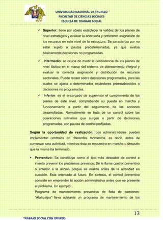 UNIVERSIDAD NACIONAL DE TRUJILLO
FACULTAD DE CIENCIAS SOCIALES
ESCUELA DE TRABAJO SOCIAL
 Superior: tiene por objeto establecer la validez de los planes de
nivel estratégico y evaluar la adecuada y coherente asignación de
los recursos en este nivel de la estructura. Se caracteriza por no
estar

sujeto

a

pautas

predeterminadas,

ya

que

evalúa

básicamente decisiones no programadas.
 Intermedio: se ocupa de medir la consistencia de los planes de
nivel táctico en el marco del sistema de planeamiento integral y
evaluar la correcta asignación y distribución de recursos
sectoriales. Puede recaer sobre decisiones programadas, para las
cuales se ajusta a determinados estándares preestablecidos o
decisiones no programadas.
 Inferior: es el encargado de supervisar el cumplimiento de los
planes de este nivel, comprobando su puesta en marcha y
funcionamiento a partir del seguimiento de las acciones
desarrolladas. Normalmente se trata de un control sobre las
operaciones rutinarias que surgen a partir de decisiones
programadas, con pautas de control prefijadas.
Según la oportunidad de realización: Los administradores pueden
implementar controles en diferentes momentos, es decir, antes de
comenzar una actividad, mientras ésta se encuentra en marcha o después
que la misma ha terminado.


Preventivo: Se constituye como el tipo más deseable de control e
intenta prevenir los problemas previstos. Se le llama control preventivo
o anterior a la acción porque se realiza antes de la actividad en
cuestión. Esta orientado al futuro. En síntesis, el control preventivo
consiste en emprender la acción administrativa antes que se presente
el problema. Un ejemplo:
Programa de mantenimiento preventivo de flota de camiones:
“Atahualpa” lleva adelante un programa de mantenimiento de los

13
TRABAJO SOCIAL CON GRUPOS

 