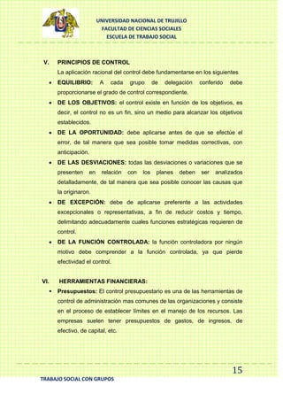 UNIVERSIDAD NACIONAL DE TRUJILLO
FACULTAD DE CIENCIAS SOCIALES
ESCUELA DE TRABAJO SOCIAL

V.

PRINCIPIOS DE CONTROL
La aplicación racional del control debe fundamentarse en los siguientes
EQUILIBRIO:

A

cada

grupo

de

delegación

conferido

debe

proporcionarse el grado de control correspondiente.
DE LOS OBJETIVOS: el control existe en función de los objetivos, es
decir, el control no es un fin, sino un medio para alcanzar los objetivos
establecidos.
DE LA OPORTUNIDAD: debe aplicarse antes de que se efectúe el
error, de tal manera que sea posible tomar medidas correctivas, con
anticipación.
DE LAS DESVIACIONES: todas las desviaciones o variaciones que se
presenten

en

relación

con

los

planes

deben

ser

analizados

detalladamente, de tal manera que sea posible conocer las causas que
la originaron.
DE EXCEPCIÓN: debe de aplicarse preferente a las actividades
excepcionales o representativas, a fin de reducir costos y tiempo,
delimitando adecuadamente cuales funciones estratégicas requieren de
control.
DE LA FUNCIÓN CONTROLADA: la función controladora por ningún
motivo debe comprender a la función controlada, ya que pierde
efectividad el control.

VI.


HERRAMIENTAS FINANCIERAS:
Presupuestos: El control presupuestario es una de las herramientas de
control de administración mas comunes de las organizaciones y consiste
en el proceso de establecer límites en el manejo de los recursos. Las
empresas suelen tener presupuestos de gastos, de ingresos, de
efectivo, de capital, etc.

15
TRABAJO SOCIAL CON GRUPOS

 