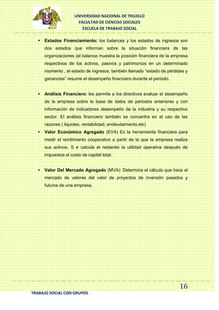 UNIVERSIDAD NACIONAL DE TRUJILLO
FACULTAD DE CIENCIAS SOCIALES
ESCUELA DE TRABAJO SOCIAL


Estados Financiamiento: los balances y los estados de ingresos son
dos estados que informan sobre la situación financiera de las
organizaciones (el balance muestra la posición financiera de la empresa
respectivos de los activos, pasivos y patrimonios en un determinado
momento , el estado de ingresos, también llamado “estado de pérdidas y
ganancias” resume el desempeño financiero durante el periodo.



Análisis Financiero: les permite a los directivos evaluar el desempeño
de la empresa sobre la base de datos de periodos anteriores y con
información de indicadores desempeño de la industria y su respectivo
sector. El análisis financiero también se concentra en el uso de las
razones ( liquides, rentabilidad, endeudamiento,etc)



Valor Económico Agregado (EVA) Es la herramienta financiera para
medir el rendimiento cooperativo a partir de la que la empresa realiza
sus activos. S e calcula el restando la utilidad operativa después de
impuestos el costo de capital total.



Valor Del Mercado Agregado (MVA): Determina el cálculo que hace el
mercado de valores del valor de proyectos de inversión pasados y
futuros de una empresa.

16
TRABAJO SOCIAL CON GRUPOS

 