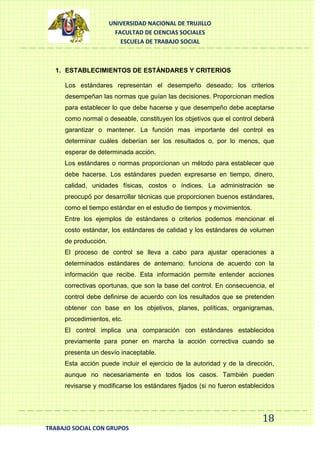UNIVERSIDAD NACIONAL DE TRUJILLO
FACULTAD DE CIENCIAS SOCIALES
ESCUELA DE TRABAJO SOCIAL

1. ESTABLECIMIENTOS DE ESTÁNDARES Y CRITERIOS
Los estándares representan el desempeño deseado; los criterios
desempeñan las normas que guían las decisiones. Proporcionan medios
para establecer lo que debe hacerse y que desempeño debe aceptarse
como normal o deseable, constituyen los objetivos que el control deberá
garantizar o mantener. La función mas importante del control es
determinar cuáles deberían ser los resultados o, por lo menos, que
esperar de determinada acción.
Los estándares o normas proporcionan un método para establecer que
debe hacerse. Los estándares pueden expresarse en tiempo, dinero,
calidad, unidades físicas, costos o índices. La administración se
preocupó por desarrollar técnicas que proporcionen buenos estándares,
como el tiempo estándar en el estudio de tiempos y movimientos.
Entre los ejemplos de estándares o criterios podemos mencionar el
costo estándar, los estándares de calidad y los estándares de volumen
de producción.
El proceso de control se lleva a cabo para ajustar operaciones a
determinados estándares de antemano; funciona de acuerdo con la
información que recibe. Esta información permite entender acciones
correctivas oportunas, que son la base del control. En consecuencia, el
control debe definirse de acuerdo con los resultados que se pretenden
obtener con base en los objetivos, planes, políticas, organigramas,
procedimientos, etc.
El control implica una comparación con estándares establecidos
previamente para poner en marcha la acción correctiva cuando se
presenta un desvío inaceptable.
Esta acción puede incluir el ejercicio de la autoridad y de la dirección,
aunque no necesariamente en todos los casos. También pueden
revisarse y modificarse los estándares fijados (si no fueron establecidos

18
TRABAJO SOCIAL CON GRUPOS

 