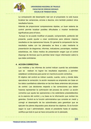 UNIVERSIDAD NACIONAL DE TRUJILLO
FACULTAD DE CIENCIAS SOCIALES
ESCUELA DE TRABAJO SOCIAL
La comparación del desempeño real con el proyectado no solo busca
localizar las variaciones, errores o desvíos, sino también predecir otros
resultados futuros.
Además de proporcionar comparaciones rápidas, un buen sistema de
control permite localizar posibles dificultades o mostrar tendencias
significativas para el futuro.
Aunque no se puede modificar el pasado, comprenderlo, partiendo del
presente, puede ayudar a crear condiciones para obtener mejores
resultados en las operaciones futuras. En general la comparación de los
resultados reales con los planeados se lleva a cabo mediante la
presentación de diagramas, informes, indicadores, porcentajes, medidas
estadísticas, etc. Estos medios de presentación exigen que el control
disponga de técnicas que le permitan tener mayor información sobre lo
que debe controlarse.

4. ACCION CORRECTIVA
Las medidas y los informes de control indican cuando las actividades
que se

realizan no logran los resultados esperados, y permiten

establecer condiciones para poner en marcha la acción correctiva.
El objetivo del control es indicar cuando, cuanta, como y donde debe
ejecutarse la corrección; la acción necesaria se emprende con base en
los datos cuantitativos obtenidos en las tres fases anteriores del proceso
de control. Las decisiones respecto a las correcciones que deben
hacerse representan la culminación del proceso de control. La acción
correctiva que ajusta las operaciones a los estándares preestablecidos
es la esencia del control, y su base es la información que reciben los
gerentes. Control es la función administrativa que consiste en medir y
corregir el desempeño de los subordinados para garantizar que se
ejecuten los planes dispuestos para alcanzar los objetivos. Es la función
según la cual l administrador, desde el presidente hasta el capataz,
certifica que todo lo que se hace concuerda con lo planeado.

20
TRABAJO SOCIAL CON GRUPOS

 