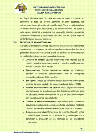 UNIVERSIDAD NACIONAL DE TRUJILLO
FACULTAD DE CIENCIAS SOCIALES
ESCUELA DE TRABAJO SOCIAL
Ya Fayol afirmaba que “en una empresa el control consiste en
comprobar si todo se ejecuta conforme al plan adoptado, las
instrucciones dadas y los principio establecidos”. Tiene por objeto indicar
las fallas y errores para rectificarlos y no reincidir en ellos. Se aplica a
todo: cosas, personas y acciones. La planeación requiere programas
coherentes, integrados y articulados, en tanto que el control exige la
concordancia de planes y acciones.
VIII.

TECNICAS DE ADMINISTRACION
La teoría administrativa ofrece actualmente una serie de herramientas
relacionadas con el control de calidad que lespermiten a los directivos
garantizar resultados con calidad. Entre las técnicas de administración
de calidad disponibles, se mencionan las siguientes:
Círculos de calidad: Equipos depersonas en la empresa que se
reúnen periódicamente para analizar y resolver problemas que
afectan la calidad en el trabajo.
Benchmarking: Proceso continúo de evaluar los productos,
servicios

y

prácticas

comparándolos

con

los

principales

competidores líderes de la industria.
Six sigma: Método de control de calidad basado en la búsqueda
continúa demejor calidad y de costos más bajos, Eckes (2004).
Normas internacionales de calidad ISO: Conjunto de normas
internacionales de la calidad que dan directrices uniformas para
los procesos, con el fin de garantizar que los productos cumplan
con especificaciones para el cliente.
Cadena de servicio o beneficio: Herramienta para controlar la
secuencia de calidad del servicio, desde los empleados hasta los
clientes, para la obtención de beneficios por parte de la empresa.
Gobierno corporativo: Herramienta de reciente utilización en las
compañías que consiste en un sistema de gobierno que busca
garantizar la protección de los intereses de los propietarios
corporativos.

21
TRABAJO SOCIAL CON GRUPOS

 