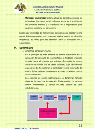 UNIVERSIDAD NACIONAL DE TRUJILLO
FACULTAD DE CIENCIAS SOCIALES
ESCUELA DE TRABAJO SOCIAL
Marcador equilibrado: Sistema global de control que integra los
indicadores financieros tradicionales con los de servicio al cliente,
los procesos internos y la capacidad de la organización para
aprender a crecer y ser competitiva.
Existe gran diversidad de herramientas generales para realizar control
con el ámbito corporativo, así como para realizar control en el ámbito
corporativo, así como para las diferentes áreas y actividades de la
organización.
IX.

ESTRATEGIAS
 CONTROL REALIMENTADO
Es el principio de todo sistema de control automático. Es la
aplicación del concepto de realimentación o feedback (medición
tomada desde el proceso que entrega información del estado
actual de la variable que se desea controlar) cuya característica
especial es la de mantener al controlador central informado del
estado de las variables para generar acciones correctivas cuando
así sea necesario.
Los sistemas de control realimentados se denominan también
sistemas de control de lazo cerrado. En la práctica, los términos
control realimentado y control en lazo cerrado se usan
indistintamente.

ENTRAD
A

UNIDAD
DE
CONTROL

ACTUAD
OR

SALIDA

RETROALIMENTACIO
N

22
TRABAJO SOCIAL CON GRUPOS

 