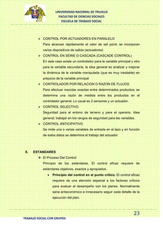 UNIVERSIDAD NACIONAL DE TRUJILLO
FACULTAD DE CIENCIAS SOCIALES
ESCUELA DE TRABAJO SOCIAL

 CONTROL POR ACTUADORES EN PARALELO
Para alcanzar rápidamente el valor de set point; se incorporan
varios dispositivos de salida (actuadores)
 CONTROL EN SERIE O CASCADA (CASCADE CONTROL)
En este caso existe un controlador para la variable principal y otro
para la variable secundaria; la idea general es analizar y mejorar
la dinámica de la variable manipulada (que es muy inestable) en
prejuicio de la variable principal
 CONTROLADOR POR RELACION O RAZON DE FLUJOS
Para efectuar mezclas exactas entre determinados productos; se
determina una razón de medida entre los productos en el
controlador general. Lo usual es 2 sensores y un actuador.
 CONTROL SELECTIVO
Seguridad para el entono de terreno y para el operario. Idea
general; trabajar en los rangos de seguridad para las variables.
 CONTROL ANTICIPATIVO
Se mide una o varias variables de entrada en el lazo y en función
de estos datos se determina el trabajo del actuador

X.

ESTANDARES
 El Proceso Del Control
Principio de los estándares. El control eficaz requiere de
estándares objetivos, exactos y apropiados.
Principio del control en el punto crítico. El control eficaz
requiere de una atención especial a los factores críticos
para evaluar el desempeño con los planes. Normalmente
seria antieconómico e innecesario seguir cada detalle de la
ejecución del plan.

23
TRABAJO SOCIAL CON GRUPOS

 