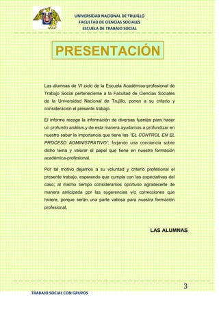 UNIVERSIDAD NACIONAL DE TRUJILLO
FACULTAD DE CIENCIAS SOCIALES
ESCUELA DE TRABAJO SOCIAL

PRESENTACIÓN
Las alumnas de VI ciclo de la Escuela Académico-profesional de
Trabajo Social perteneciente a la Facultad de Ciencias Sociales
de la Universidad Nacional de Trujillo, ponen a su criterio y
consideración el presente trabajo.
El informe recoge la información de diversas fuentes para hacer
un profundo análisis y de esta manera ayudarnos a profundizar en
nuestro saber la importancia que tiene las “EL CONTROL EN EL
PROCESO ADMINISTRATIVO”; forjando una conciencia sobre
dicho tema y valorar el papel que tiene en nuestra formación
académica-profesional.
Por tal motivo dejamos a su voluntad y criterio profesional el
presente trabajo, esperando que cumpla con las expectativas del
caso; al mismo tiempo consideramos oportuno agradecerle de
manera anticipada por las sugerencias y/o correcciones que
hiciere, porque serán una parte valiosa para nuestra formación
profesional.

LAS ALUMNAS

3
TRABAJO SOCIAL CON GRUPOS

 
