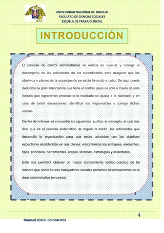 UNIVERSIDAD NACIONAL DE TRUJILLO
FACULTAD DE CIENCIAS SOCIALES
ESCUELA DE TRABAJO SOCIAL

INTRODUCCIÓN
El proceso de control administrativo se enfoca en evaluar y corregir el
desempeño de las actividades de los subordinados para asegurar que los
objetivos y planes de la organización se están llevando a cabo. De aquí puede
deducirse la gran importancia que tiene el control, pues es solo a través de esta
función que lograremos precisar si lo realizado se ajusta a lo planeado y en
caso de existir desviaciones, identificar los responsables y corregir dichos
errores.
Dentro del informe se encuentra los siguientes puntos: el concepto, el cual nos
dice que es el proceso sistemático de regular o medir las actividades que
desarrolla la organización para que estas coincidan con los objetivos
expectativa establecidas en sus planes; encontramos los enfoques, elementos,
tipos, principios, herramientas, etapas, técnicas, estrategias y estándares.
Esto nos permitirá obtener un mayor conocimiento teórico-practico de tal
manera que como futuras trabajadoras sociales podamos desempeñarnos en el
área administrativa (empresa).

4
TRABAJO SOCIAL CON GRUPOS

 