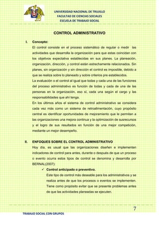 UNIVERSIDAD NACIONAL DE TRUJILLO
FACULTAD DE CIENCIAS SOCIALES
ESCUELA DE TRABAJO SOCIAL

CONTROL ADMINISTRATIVO
I.

Concepto:
El control consiste en el proceso sistemático de regular o medir las
actividades que desarrolla la organización para que estas coincidan con
los objetivos expectativa establecidas en sus planes. La planeación,
organización, dirección, y control están estrechamente relacionados. Sin
planes, sin organización y sin dirección el control es imposible, debido a
que se realiza sobre lo planeado y sobre criterios pre establecidos.
La evaluación o el control al igual que todas y cada una de las funciones
del proceso administrativo es función de todas y cada de una de las
personas en la organización, eso sí, cada una según el cargo y las
responsabilidades que ahí tenga.
En los últimos años el sistema de control administrativo se considera
cada vez más como un sistema de retroalimentación, cuyo propósito
central es identificar oportunidades de mejoramiento que le permitan a
las organizaciones una mejora continua y la optimización de susrecursos
y el logro de sus resultados en función de una mejor competición,
mediante un mejor desempeño.

II.

ENFOQUES SOBRE EL CONTROL ADMINISTRATIVO
Hoy día, es usual que las organizaciones diseñen e implementen
indicadores de control para antes, durante o después de que un proceso
o evento ocurra estos tipos de control se denomina y desarrolla por
BERNAL(2007):
 Control anticipado o preventivo.
Este tipo de control más deseable para los administrativos y se
realiza antes de que los procesos o eventos se implementen.
Tiene como propósito evitar que se presente problemas antes
de que las actividades planeadas se ejecuten.

7
TRABAJO SOCIAL CON GRUPOS

 