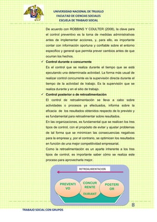 UNIVERSIDAD NACIONAL DE TRUJILLO
FACULTAD DE CIENCIAS SOCIALES
ESCUELA DE TRABAJO SOCIAL
De acuerdo con ROBBINS Y COULTER (2008), la clave para
el control preventivo es la toma de medidas administrativas
antes de implementar acciones, y, para ello, es importante
contar con información oportuna y confiable sobre el entorno
especifico y general que permita prever cambios antes de que
ocurran los hechos.
 Control durante o concurrente
Es el control que se realiza durante el tiempo que se está
ejecutando una determinada actividad. La forma más usual de
realizar control concurrente es la supervisión directa durante el
tiempo de la actividad de trabajo. Es la supervisión que se
realiza durante y en el sitio de trabajo.
 Control posterior o de retroalimentación
El control de retroalimentación se lleva a cabo sobre
actividades o procesos ya efectuados, informa sobre la
eficacia de los resultados obtenidos respecto de lo previsto y
es fundamental para retroalimentar sobre resultados.
En las organizaciones, es fundamental que se realicen los tres
tipos de control, con el propósito de evitar y ajustar problemas
de tal forma que se minimicen las consecuencias negativas
para la empresa y, por el contrario, se optimicen los resultados
en función de una mejor competitividad empresarial.
Como la retroalimentación es un aparte inherente a los tres
tipos de control, es importante saber cómo se realiza este
proceso para aprovecharla mejor.
RETROALIMENTACION

PREVENTI
VO

CONCUR
RENTE

POSTERI
OR

DURANT
E

8
TRABAJO SOCIAL CON GRUPOS

 