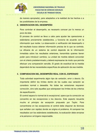 UNIVERSIDAD NACIONAL DE TRUJILLO
FACULTAD DE CIENCIAS SOCIALES
ESCUELA DE TRABAJO SOCIAL
de manera apropiada), para adaptarlos a la realidad de los hechos o a
las posibilidades de la empresa.
2. OBSERVACION DEL DESEMPEÑO
Para controlar el desempeño, es necesario conocer por lo menos un
poco de éste.
El proceso de control se lleva a cabo para ajustar las operaciones a
estándares previamente establecidos, y funciona de acuerdo con la
información que recibe. La observación o verificación del desempeño o
del resultado busca obtener información precisa de lo que se controla.
La eficacia de un sistema de control depende de la información
inmediata sobre los resultados anteriores, transmitida quienes tienen
poder para introducir cambios. La unidad de medida deberá concordar
con el criterio predeterminado y deberá expresarse de modo que permita
efectuar una comparación sencilla. El grado de exactitud de la medida
dependerá de las necesidades específicas de aplicación de esa medida.

3. COMPARACION DEL DESEMPEÑO REAL CON EL ESPERADO
Toda actividad experimenta algún tipo de variación, error o desvío. Es
importante definir los límites dentro de los cuales esa variación se
considera normal o deseable. No todas las variaciones requieren
corrección, sino solo aquellas que sobrepasen los límites de los criterios
de especificación.
El control separa lo normal de lo excepcional, opera que la corrección se
concentre en las excepciones o los desvíos. Este aspecto recuerda
mucho

el

principio

de

excepción

propuesto

por

Taylor.

Para

concentrarse en las excepciones el control debe disponer de técnicas
que señalen con rapidez donde se origina el problema. Al comparar los
resultados con los estándares establecidos, la evaluación debe enviarse
a la persona o al órgano responsable.

18
TRABAJO SOCIAL CON GRUPOS

 