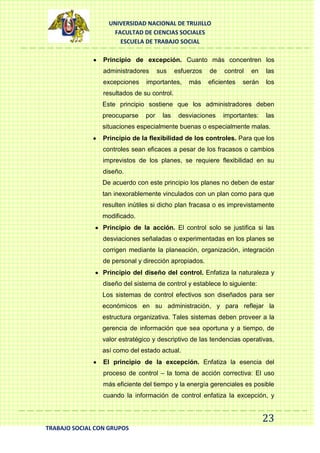 UNIVERSIDAD NACIONAL DE TRUJILLO
FACULTAD DE CIENCIAS SOCIALES
ESCUELA DE TRABAJO SOCIAL
Principio de excepción. Cuanto más concentren los
administradores
excepciones

sus

esfuerzos

importantes,

más

de

control

eficientes

en

las

serán

los

resultados de su control.
Este principio sostiene que los administradores deben
preocuparse

por

las

desviaciones

importantes:

las

situaciones especialmente buenas o especialmente malas.
Principio de la flexibilidad de los controles. Para que los
controles sean eficaces a pesar de los fracasos o cambios
imprevistos de los planes, se requiere flexibilidad en su
diseño.
De acuerdo con este principio los planes no deben de estar
tan inexorablemente vinculados con un plan como para que
resulten inútiles si dicho plan fracasa o es imprevistamente
modificado.
Principio de la acción. El control solo se justifica si las
desviaciones señaladas o experimentadas en los planes se
corrigen mediante la planeación, organización, integración
de personal y dirección apropiados.
Principio del diseño del control. Enfatiza la naturaleza y
diseño del sistema de control y establece lo siguiente:
Los sistemas de control efectivos son diseñados para ser
económicos en su administración, y para reflejar la
estructura organizativa. Tales sistemas deben proveer a la
gerencia de información que sea oportuna y a tiempo, de
valor estratégico y descriptivo de las tendencias operativas,
así como del estado actual.
El principio de la excepción. Enfatiza la esencia del
proceso de control – la toma de acción correctiva: El uso
más eficiente del tiempo y la energía gerenciales es posible
cuando la información de control enfatiza la excepción, y

23
TRABAJO SOCIAL CON GRUPOS

 