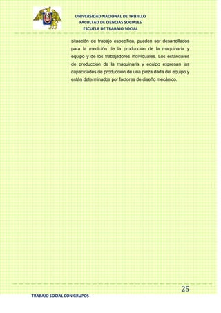 UNIVERSIDAD NACIONAL DE TRUJILLO
FACULTAD DE CIENCIAS SOCIALES
ESCUELA DE TRABAJO SOCIAL
situación de trabajo específica, pueden ser desarrollados
para la medición de la producción de la maquinaria y
equipo y de los trabajadores individuales. Los estándares
de producción de la maquinaria y equipo expresan las
capacidades de producción de una pieza dada del equipo y
están determinados por factores de diseño mecánico.

25
TRABAJO SOCIAL CON GRUPOS

 