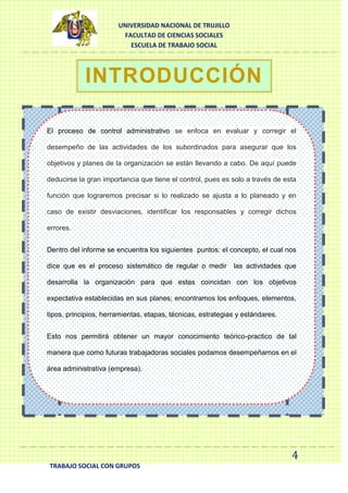 UNIVERSIDAD NACIONAL DE TRUJILLO
FACULTAD DE CIENCIAS SOCIALES
ESCUELA DE TRABAJO SOCIAL

INTRODUCCIÓN
El proceso de control administrativo se enfoca en evaluar y corregir el
desempeño de las actividades de los subordinados para asegurar que los
objetivos y planes de la organización se están llevando a cabo. De aquí puede
deducirse la gran importancia que tiene el control, pues es solo a través de esta
función que lograremos precisar si lo realizado se ajusta a lo planeado y en
caso de existir desviaciones, identificar los responsables y corregir dichos
errores.
Dentro del informe se encuentra los siguientes puntos: el concepto, el cual nos
dice que es el proceso sistemático de regular o medir las actividades que
desarrolla la organización para que estas coincidan con los objetivos
expectativa establecidas en sus planes; encontramos los enfoques, elementos,
tipos, principios, herramientas, etapas, técnicas, estrategias y estándares.
Esto nos permitirá obtener un mayor conocimiento teórico-practico de tal
manera que como futuras trabajadoras sociales podamos desempeñarnos en el
área administrativa (empresa).

4
TRABAJO SOCIAL CON GRUPOS

 