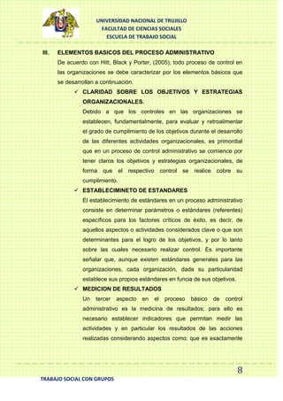 UNIVERSIDAD NACIONAL DE TRUJILLO
FACULTAD DE CIENCIAS SOCIALES
ESCUELA DE TRABAJO SOCIAL
III.

ELEMENTOS BASICOS DEL PROCESO ADMINISTRATIVO
De acuerdo con Hitt, Black y Porter, (2005), todo proceso de control en
las organizaciones se debe caracterizar por los elementos básicos que
se desarrollan a continuación.
 CLARIDAD SOBRE LOS OBJETIVOS Y ESTRATEGIAS
ORGANIZACIONALES.
Debido a que los controles en las organizaciones se
establecen, fundamentalmente, para evaluar y retroalimentar
el grado de cumplimiento de los objetivos durante el desarrollo
de las diferentes actividades organizacionales, es primordial
que en un proceso de control administrativo se comience por
tener claros los objetivos y estrategias organizacionales, de
forma que el respectivo control se realice cobre su
cumplimiento.
 ESTABLECIMINETO DE ESTANDARES
El establecimiento de estándares en un proceso administrativo
consiste en determinar parámetros o estándares (referentes)
específicos para los factores críticos de éxito, es decir, de
aquellos aspectos o actividades considerados clave o que son
determinantes para el logro de los objetivos, y por lo tanto
sobre las cuales necesario realizar control. Es importante
señalar que, aunque existen estándares generales para las
organizaciones, cada organización, dada su particularidad
establece sus propios estándares en funcia de sus objetivos.
 MEDICION DE RESULTADOS
Un

tercer

aspecto

en

el

proceso

básico

de

control

administrativo es la medicina de resultados; para ello es
necesario establecer indicadores que permitan medir las
actividades y en particular los resultados de las acciones
realizadas considerando aspectos como: que es exactamente

8
TRABAJO SOCIAL CON GRUPOS

 