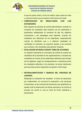 UNIVERSIDAD NACIONAL DE TRUJILLO
FACULTAD DE CIENCIAS SOCIALES
ESCUELA DE TRABAJO SOCIAL
lo que se quiere medir y como se medirá, cada cuanto se mide
y cuál es la fuente que proveerá la información por medir.
 COMPARACION

DE

RESULTADOS

CON

LOS

ESTANDARES
Este aspecto de proceso de control administrativo consiste en
comparar los resultados dela medición con los estándares o
parámetros establecidos al momento de fijar los objetivos
corporativos y las estrategias para lograrlos. Cuando los
resultados son diferentes de los estándares, especialmente
cuando se identifican que s e obtienen resultados en
cantidades no previstas, se requieren ajustes a las acciones
que condicen a los resultados para generar mejorías.
 EVALUACION DE RESULTADOSY TOMA DE ACCIONES
Un aspecto importante en el proceso de control es evaluar los
resultados de la actividad en las organizaciones y compara los
resultados en función de los estándares definidos para el logro
de los objetivos; según la correspondencia o coherencia entre
los resultados obtenidos y los previstos, se toman decisiones
para que lasa accione siguientes se ajusten a dicho logro.
 RETROALIMENTACION Y REINICIO DEL PROCESO DE
CONTROL
Realizada la evaluación de resultado la toma de decisiones
por implementar, se comunica la evaluación a las personas
involucradas, se les comenta las decisiones que igualmente se
ajustan ante la observación de dichas personas y se reinicia el
proceso de control lo cual se hará de forma reiterativa y
permanente .

9
TRABAJO SOCIAL CON GRUPOS

 