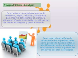 Concepto de Control Estratégico
Es un sistema que establece puntos de
referencia, reglas, métodos y dispositivos
para medir la congruencia, el avance, la
eficiencia, eficacia y efectividad en el logro de
las metas estratégicas y permite además una
mejor comprensión de las crisis.
En el control estratégico la
verificación de lo pasado tiene
como propósito fundamental la
identificación de los problemas
relacionados con el logro de los
objetivos del plan estratégico.
 