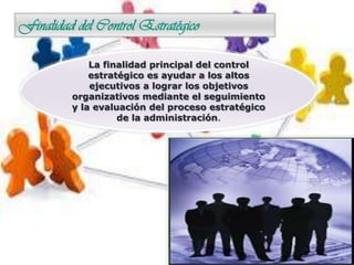 Finalidad del Control Estratégico
La finalidad principal del control
estratégico es ayudar a los altos
ejecutivos a lograr los objetivos
organizativos mediante el seguimiento
y la evaluación del proceso estratégico
de la administración.
 