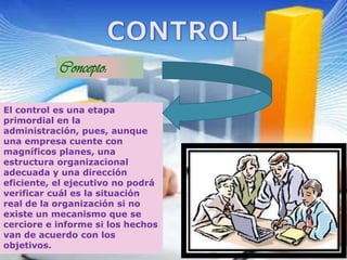 Concepto:
El control es una etapa
primordial en la
administración, pues, aunque
una empresa cuente con
magníficos planes, una
estructura organizacional
adecuada y una dirección
eficiente, el ejecutivo no podrá
verificar cuál es la situación
real de la organización si no
existe un mecanismo que se
cerciore e informe si los hechos
van de acuerdo con los
objetivos.
 