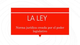 LA LEY
Norma jurídica creada por el poder
legislativo
 